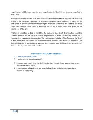 104
magnification is 100x, in our case the used magnification is 40x which can be extra magnified by
2 or 3 times.
Microscopic method may be used for laboratory determination of total case and effective case
depths in the hardened condition. The distinction between macro and micro is based on the
test forces in relation to the indentation depth. Attention is drawn to the fact that the micro
range has an upper limit given by the force of 2N and a lower depth limit given by the
indentation of 0.2 µm.
Finally it is important to bear in mind that the method of case depth determination should be
carefully selected on the basis of specific requirements in terms of economy Vickers Micro
hardness test measurements principles The continuous monitoring of the force and the depth
of the indentation can permit the determination of hardness and materials properties. The
Diamond indenter is an orthogonal pyramid with a square base and in an inner angle α=136º
between the opposite faces at the vertex.
SPECIFIC HEAT TREATMENT PROCESSES
1) ANNEALING PROCESSES:-
 Makes a metal as soft as possible
 Hypoeutectoid steels (less than 0.83% carbon) are heated above upper critical temp.,
soaked and cooled slowly.
 Hypereutecoid (above 0.83%) are heated above lower critical temp., soaked and
allowed to cool slowly.
 