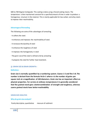 108
600 to 700 Degree Centigrade. This cooling is done using a forced cooling means. The
temperature is then maintained constant for a specified amount of time in order to produce a
homogenous structure in the material. This is mainly applicable for low carbon and alloy steels
to improve their machinability.
Advantages of Annealing
The following are some of the advantages of annealing.
· It softens the steel.
· It enhances and improves the machinability of steel.
· It increases the ductility of steel
· It enhances the toughness of steel
· It improves the homogeneity in steel
· The grain size of the steel is refined a lot by annealing
· It prepares the steel for further heat treatment.
3) GRAIN SIZE & GRAIN GROWTH:-
Definition:
Grain size is normally quantified by a numbering system. Coarse 1-5 and fine 5-8. The
number is derived from the formula N=2n-1 where n is the number of grains per
square inch at a magnification of 100 diameters. Grain size has an important effect on
physical properties. For service at ordinary temperatures it is generally considered
that fine grained steels give a bettercombination of strength and toughness, whereas
coarse grained steels have better machinability.
GRAIN SIZE ANALYSIS
Why do grain size analysis?
Purely descriptive, quantitative measure of sediment
 