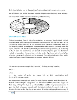 109
Grain size distribution may be characteristic of sediment deposited in certain environments
Size distributions may provide data about transport, deposition and diagenesis of the sediment.
Size is important in other properties like porosity and permeability
Different Measures of Size
Another complicating factor is the different measures of grain size. The planimetric method,
described below, yields the number of grains per square millimeter area, NA, from which we can
calculate the average grain area, A. It is common practice to take the square root of A and call
this the grain diameter, d, although this assumes that the cross sectional shape of the grains is a
square, which it is not. The intercept method yields a mean intercept length, L3 ; its relationship
to NA, A, ord is not exceptionally well defined. A variety of planar grain size distribution
methods have also been developed to estimate the number of grains per unit volume, Nv, from
which the average grain volume, V, can be calculated. The relationship between these spatial
measures of grain size and the above planar measures is also ill-defined.
It is now common to express grain sizes in terms of a simple exponential equation:
n = 2 G - 1
where:
n = the number of grains per square inch at 100X magnification, and
G = the ASTM grain size number.
This approach was developed and introduced in 1951 with the premiere of ASTM standard E 91,
Methods for Estimating the Average Grain Size of Non-Ferrous Metals, Other Than Copper and
Their Alloys. Although the NA, d, or L3, values had been used for many years as measures of
grain size, the G values were adopted readily due to their simplicity. As shown in Eq. 1, we can
directly relate the number of grains per unit area to G, but the relationship between L3, and G,
 