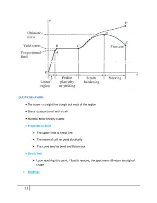 11
ELASTIC BEHAVIOR:-
 The curve is straight line trough out most of the region
 Stress is proportional with strain
 Material to be linearly elastic
 Proportional limit
 The upper limit to linear line
 The material still respond elastically
 The curve tend to bend and flatten out
 Elastic limit
 Upon reaching this point, if load is remove, the specimen still return to original
shape
 Yielding:-
 