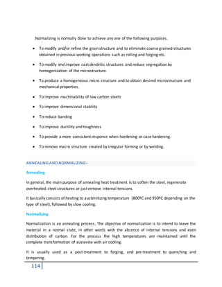 114
Normalizing is normally done to achieve any one of the following purposes.
 To modify and/or refine the grain structure and to eliminate coarse grained structures
obtained in previous working operations such as rolling and forging etc.
 To modify and improve cast dendritic structures and reduce segregation by
homogenization of the microstructure.
 To produce a homogeneous micro structure and to obtain desired microstructure and
mechanical properties.
 To improve machinability of low carbon steels
 To improve dimensional stability
 To reduce banding
 To improve ductility and toughness
 To provide a more consistent response when hardening or case hardening.
 To remove macro structure created by irregular forming or by welding.
ANNEALING AND NORMALIZING:-
Annealing
In general, the main purpose of annealing heat treatment is to soften the steel, regenerate
overheated steel structures or just remove internal tensions.
It basically consists of heating to austenitizing temperature (800ºC and 950ºC depending on the
type of steel), followed by slow cooling.
Normalizing
Normalization is an annealing process. The objective of normalization is to intend to leave the
material in a normal state, in other words with the absence of internal tensions and even
distribution of carbon. For the process the high temperatures are maintained until the
complete transformation of austenite with air cooling.
It is usually used as a post-treatment to forging, and pre-treatment to quenching and
tempering.
 