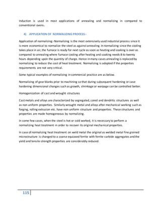 115
Induction is used in most applications of annealing and normalizing in compared to
conventional ovens.
4) APPLICATION OF NORMALIZING PROCESS:-
Application of normalizing:-Normalizing is the most extensively used industrial process since it
is more economical to normalize the steel as against annealing. In normalizing since the cooling
takes place in air, the furnace is ready for next cycle as soon as heating and soaking is over as
compared to annealing where furnace cooling after heating and soaking needs 8 to twenty
hours depending upon the quantity of charge. Hence in many cases annealing is replaced by
normalizing to reduce the cost of heat treatment. Normalizing is adopted if the properties
requirements are not very critical.
Some typical examples of normalizing in commercial practice are as below.
Normalizing of gear blanks prior to machining so that during subsequent hardening or case
hardening dimensional changes such as growth, shrinkage or warpage can be controlled better.
Homogenization of cast and wrought structures
Cast metals and alloys are characterized by segregated, cored and dendritic structures as well
as non uniform properties. Similarly wrought metal and alloys after mechanical working such as
forging, rolling extrusion etc. have non uniform structure and properties. These structures and
properties are made homogeneous by normalizing.
In some few cases, when the steel is hot or cold worked, it is necessary to perform a
normalizing heat treatment in order to recover its original mechanical properties.
In case of normalizing heat treatment on weld metal the original as welded metal fine grained
microstructure is changed to a coarse equiaxed ferrite with ferrite-carbide aggregates and the
yield and tensile strength properties are considerably reduced.
 