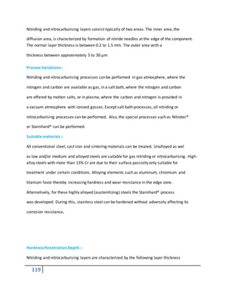 119
Nitriding and nitrocarburising layers consist typically of two areas. The inner area, the
diffusion area, is characterized by formation of nitride needles at the edge of the component.
The normal layer thickness is between 0.2 to 1.5 mm. The outer area with a
thickness between approximately 5 to 30 μm
Process Variations:-
Nitriding and nitrocarburising processes can be performed in gas atmosphere, where the
nitrogen and carbon are available as gas, in a salt bath, where the nitrogen and carbon
are offered by molten salts, or in plasma, where the carbon and nitrogen is provided in
a vacuum atmosphere with ionized gasses. Except salt bath processes, all nitriding or
nitrocarburising processes can be performed. Also, the special processes such as Nitrotec®
or Stainihard® can be performed.
Suitable materials :-
All conventional steel, cast iron and sintering materials can be treated. Unalloyed as wel
as low and/or medium and alloyed steels are suitable for gas nitriding or nitrocarburising. High-
alloy steels with more than 13% Cr are due to their surface passivity only suitable for
treatment under certain conditions. Alloying elements such as aluminum, chromium and
titanium favor thereby increasing hardness and wear-resistance in the edge zone.
Alternatively, for these highly alloyed (austenitizing) steels the Stainihard® process
was developed. During this, stainless steel can be hardened without adversely affecting its
corrosion resistance.
Hardness Penetration Depth :-
Nitriding and nitrocarburising layers are characterized by the following layer thickness
 