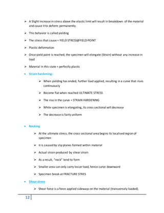 12
 A Slight increase in stress above the elastic limit will result in breakdown of the material
and cause it to deform permanently.
 This behavior is called yielding
 The stress that cause = YIELD STRESS@YIELD POINT
 Plastic deformation
 Once yield point is reached, the specimen will elongate (Strain) without any increase in
load
 Material in this state = perfectly plastic
 Strain hardening:-
 When yielding has ended, further load applied, resulting in a curve that rises
continuously
 Become flat when reached ULTIMATE STRESS
 The rise in the curve = STRAIN HARDENING
 While specimen is elongating, its cross sectional will decrease
 The decrease is fairly uniform
 Necking
 At the ultimate stress, the cross sectional area begins its localised region of
specimen
 it is caused by slip planes formed within material
 Actual strain produced by shear strain
 As a result, “neck” tend to form
 Smaller area can only carry lesser load, hence curve downward
 Specimen break at FRACTURE STRES
 Shear stress
 Shear force is a force applied sideways on the material (transversely loaded).
 