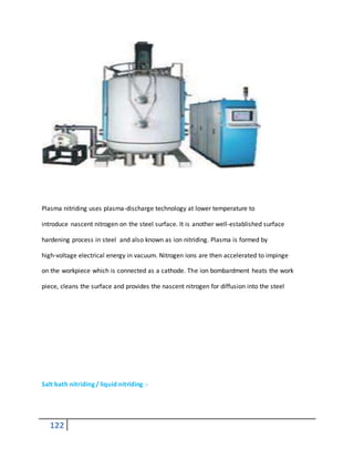 122
Plasma nitriding uses plasma-discharge technology at lower temperature to
introduce nascent nitrogen on the steel surface. It is another well-established surface
hardening process in steel and also known as ion nitriding. Plasma is formed by
high-voltage electrical energy in vacuum. Nitrogen ions are then accelerated to impinge
on the workpiece which is connected as a cathode. The ion bombardment heats the work
piece, cleans the surface and provides the nascent nitrogen for diffusion into the steel
Salt bath nitriding / liquid nitriding :-
 