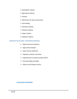 124
 Automobile industry
 Agricultural industry
 Aviation
 Machinery and plant construction
 Tool-making
 Electronic industry
 Chemical industry
 Power stations
 Hydraulic industry
BENEFITS OF PLASMA NITRIDING PROCESS
 High resistance to abrasion
 High surface hardness
 Lower friction coefficient
 Improved corrosion resistance
 Improved heat resistance to about 500 °C
 Increased fatigue strength
 Good size and shape accuracy
VACUUMHEAT TREATMENT
 
