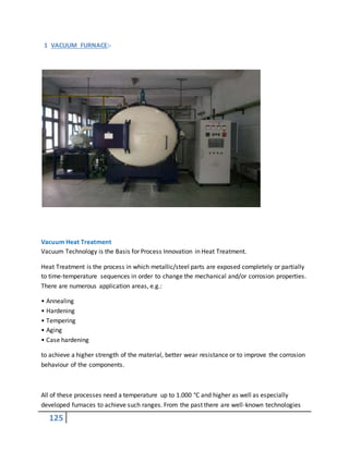 125
1 VACUUM FURNACE:-
Vacuum Heat Treatment
Vacuum Technology is the Basis for Process Innovation in Heat Treatment.
Heat Treatment is the process in which metallic/steel parts are exposed completely or partially
to time-temperature sequences in order to change the mechanical and/or corrosion properties.
There are numerous application areas, e.g.:
• Annealing
• Hardening
• Tempering
• Aging
• Case hardening
to achieve a higher strength of the material, better wear resistance or to improve the corrosion
behaviour of the components.
All of these processes need a temperature up to 1.000 °C and higher as well as especially
developed furnaces to achieve such ranges. From the past there are well-known technologies
 