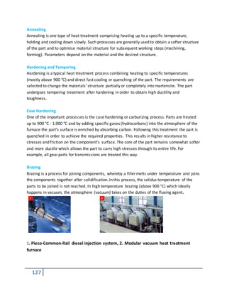127
Annealing
Annealing is one type of heat treatment comprising heating up to a specific temperature,
holding and cooling down slowly. Such processes are generally used to obtain a softer structure
of the part and to optimise material structure for subsequent working steps (machining,
forming). Parameters depend on the material and the desired structure.
Hardening and Tempering
Hardening is a typical heat treatment process combining heating to specific temperatures
(mostly above 900 °C) and direct fast cooling or quenching of the part. The requirements are
selected to change the materials’ structure partially or completely into martensite. The part
undergoes tempering treatment after hardening in order to obtain high ductility and
toughness.
Case Hardening
One of the important processes is the case hardening or carburizing process. Parts are heated
up to 900 °C - 1.000 °C and by adding specific gases (hydrocarbons) into the atmosphere of the
furnace the part’s surface is enriched by absorbing carbon. Following this treatment the part is
quenched in order to achieve the required properties. This results in higher resistance to
stresses and friction on the component’s surface. The core of the part remains somewhat softer
and more ductile which allows the part to carry high stresses through its entire life. For
example, all gear parts for transmissions are treated this way.
Brazing
Brazing is a process for joining components, whereby a filler melts under temperature and joins
the components together after solidification. In this process, the solidus temperature of the
parts to be joined is not reached. In high temperature brazing (above 900 °C) which ideally
happens in vacuum, the atmosphere (vacuum) takes on the duties of the fluxing agent.
1. Piezo-Common-Rail diesel injection system, 2. Modular vacuum heat treatment
furnace
 