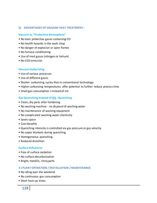 128
2) ADVANTAGES OF VACUUM HEAT TREATMENT:-
Vacuum as "Protective Atmosphere"
• No toxic protective gases containing CO
• No health hazards in the work shop
• No danger of explosion or open flames
• No furnace conditioning
• Use of inert gases (nitrogen or helium)
• No CO2 emission
Vacuum Carburizing
• Use of various processes
• Use of different gases
• Shorter carburizing cycles than in conventional technology
• Higher carburizing temperatures offer potential to further reduce process time
• Small gas consumption l instead of m3
Gas Quenching Instead of OIL Quenching
• Clean, dry parts after hardening
• No washing machine - no disposal of washing water
• No maintenance of washing equipment
• No complicated washing water chemistry
• Saves space
• Cost benefits
• Quenching intensity is controlled via gas pressure or gas velocity
• No vapor blankets during quenching
• Homogeneous quenching
• Reduced distortion
Surface Influences
• Free of surface oxidation
• No surface decarburization
• Bright, metallic, shiny parts
3 ) PLANT OPERATION / INSTALLATION / MAINTENANCE
• No idling over the weekend
• No continuous gas consumption
• Short heat-up times
 