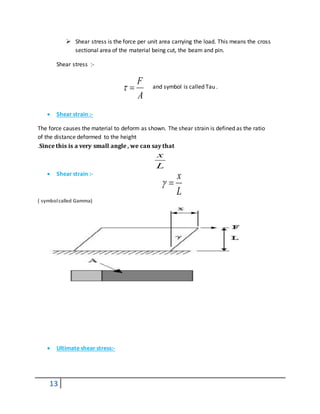 13
 Shear stress is the force per unit area carrying the load. This means the cross
sectional area of the material being cut, the beam and pin.
Shear stress :-
and symbol is called Tau .
 Shear strain :-
The force causes the material to deform as shown. The shear strain is defined as the ratio
of the distance deformed to the height
.Since this is a very small angle , we can say that
 Shear strain :-
( symbolcalled Gamma)
 Ultimate shear stress:-
A
F

L
x
L
x

 
