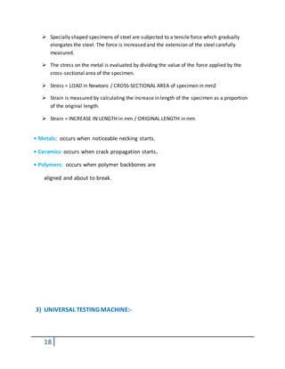 18
 Specially shaped specimens of steel are subjected to a tensile force which gradually
elongates the steel. The force is increased and the extension of the steel carefully
measured.
 The stress on the metal is evaluated by dividing the value of the force applied by the
cross-sectional area of the specimen.
 Stress = LOAD in Newtons / CROSS-SECTIONAL AREA of specimen in mm2
 Strain is measured by calculating the increase in length of the specimen as a proportion
of the original length.
 Strain = INCREASE IN LENGTH in mm / ORIGINAL LENGTH in mm
• Metals: occurs when noticeable necking starts.
• Ceramics: occurs when crack propagation starts.
• Polymers: occurs when polymer backbones are
aligned and about to break.
3) UNIVERSAL TESTING MACHINE:-
 