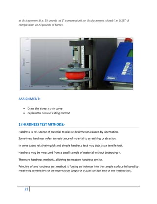 21
at displacement (i.e. 55 pounds at 1” compression), or displacement at load (i.e. 0.28” of
compression at 20 pounds of force).
ASSIGNMENT:-
 Draw the stress strain curve
 Explain the tensile testing method
1) HARDNESS TEST METHODS:-
Hardness is resistance of material to plastic deformation caused by indentation.
Sometimes hardness refers to resistance of material to scratching or abrasion.
In some cases relatively quick and simple hardness test may substitute tensile test.
Hardness may be measured from a small sample of material without destroying it.
There are hardness methods, allowing to measure hardness onsite.
Principle of any hardness test method is forcing an indenter into the sample surface followed by
measuring dimensions of the indentation (depth or actual surface area of the indentation).
 