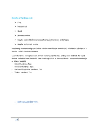22
Benefits of hardness test:
 Easy
 Inexpensive
 Quick
 Non-destructive
 May be applied to the samples of various dimensions and shapes
 May be performed in-situ
Depending on the loading force value and the indentation dimensions, hardness is defined as a
macro- , micro- or nano-hardness.
Macro-hardness tests (Rockwell, Brinell, Vickers) are the most widely used methods for rapid
routine hardness measurements. The indenting forces in macro-hardness tests are in the range
of 50N to 30000N.
 Brinell Hardness Test
 Rockwell Hardness Test
 Rockwell Superficial Hardness Test
 Vickers Hardness Test
 BRINELLHARDNESS TEST:-
 