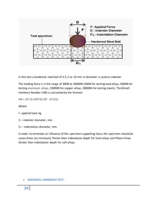 24
In this test a hardened steel ball of 2.5, 5 or 10 mm in diameter is used as indenter.
The loading force is in the range of 300N to 30000N (300N for testing lead alloys, 5000N for
testing aluminum alloys, 10000N for copper alloys, 30000N for testing steels). The Brinell
Hardness Number (HB) is calculated by the formula:
HB = 2F/ (3.14D*(D-(D² - Di²)½))
Where
F- applied load, kg
D – indenter diameter, mm
Di – indentation diameter, mm.
In order to eliminate an influence of the specimen supporting base, the specimen should be
seven times (as minimum) thicker than indentation depth for hard alloys and fifteen times
thicker than indentation depth for soft alloys.
 ROCKWELL HARDNESS TEST:
 