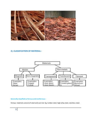 3
2). CLASSIFICATION OF MATERIAL:-
Generally classified as ferrous and nonferrous:-
Ferrous materials consist of steel and cast iron Eg. Carbon steel, high alloy steel, stainless steel.
 