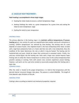 32
2) SAGES OF HEATTREATMENT:-
Heat treating is accomplished in three major stages
 Heating the metal slowly to ensure a uniform temperature Stage
 Soaking (holding) the metal at a given temperature for a given time and cooling the
metal to room temperature stage
 Cooling the metal to room temperature
HEATING STAGE:-
The primary objective in the heating stage is to maintain uniform temperatures. If uneven
heating occurs, one section of a part can expand faster than another and result in distortion or
cracking. Uniform temperatures are attained by slow heating. The heating rate of a part
depends on several factors. One important factor is the heat conductivity of the metal. A metal
with a high-heat conductivity heats at a faster rate than one with a low conductivity. Also, the
condition of the metal determines the rate at which it may be heated. The heating rate for
hardened tools and parts should be slower than unstressed or untreated metals. Finally, size
and cross section figure into the heating rate. Parts with a large cross section requires lower
heating rates to allow the interior temperature to remain close to the surface temperature that
prevents warping or cracking. Parts with uneven cross sections experience uneven heating;
however, such parts are less apt to be cracked or excessively warped when the heating rate is
kept slow.
SOAKING STAGE:-
After the metal is heated to the proper temperature, it is held at that temperature until the
desired internal structural changes take place. This process is called SOAKING. The length of
time depends upon thickness of the job.
COOLING STAGE
Cooling is done according to material and mechanical properties required.
 