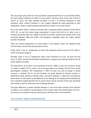 35
The much larger phase field of γ-iron (austenite) compared with that of α-iron (ferrite) reflects
the much greater solubility of carbon in γ-iron, with a maximum value of just over 2 wt % at
1147°C (E, Fig.1). This high solubility of carbon in γ-iron is of extreme importance in heat
treatment, when solution treatment in the γ-region followed by rapid quenching to room
temperature allows a supersaturated solid solution of carbon in iron to be formed.
The α-iron phase field is severely restricted, with a maximum carbon solubility of 0.02 wt% at
723°C (P), so over the carbon range encountered in steels from 0.05 to 1.5 wt%, α-iron is
normally associated with iron carbide in one form or another. Similarly, the δ-phase field is very
restricted between 1390 and 1534°C and disappears completely when the carbon content
reaches 0.5 wt% (B).
There are several temperatures or critical points in the diagram, which are important, both
from the basic and from the practical point of view.
Firstly, there is the A1, temperature at which the eutectoid reaction occurs (P-S-K), which is
723°C in the binary diagram.
Secondly, there is the A3, temperature when α-iron transforms to γ-iron. For pure iron this
occurs at 910°C, but the transformation temperature is progressively lowered along the line GS
by the addition of carbon.
The third point is A4 at which γ-iron transforms to δ-iron, 1390°C in pure iron, hut this is raised
as carbon is added. The A2, point is the Curie point when iron changes from the ferro- to the
paramagnetic condition. This temperature is 769°C for pure iron, but no change in crystal
structure is involved. The A1, A3 and A4 points are easily detected by thermal analysis or
dilatometry during cooling or heating cycles, and some hysteresis is observed. Consequently,
three values for each point can be obtained. Ac for heating, Ar for cooling and Ae (equilibrium},
but it should be emphasized that the Ac and Ar values will be sensitive to the rates of heating
and cooling, as well as to the presence of alloying elements.
The great difference in carbon solubility between γ- and α-iron leads normally to the rejection
of carbon as iron carbide at the boundaries of the γ phase field. The transformation of γ to α -
iron occurs via a eutectoid reaction, which plays a dominant role in heat treatment.
THE AUSTENITE- FERRITE TRANSFORMATION
 