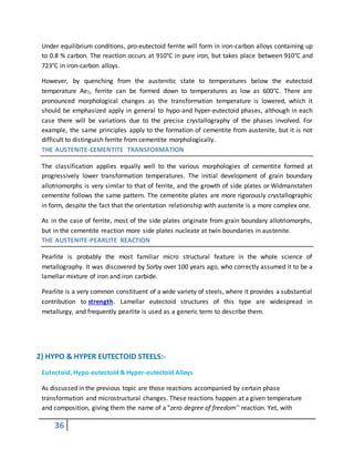 36
Under equilibrium conditions, pro-eutectoid ferrite will form in iron-carbon alloys containing up
to 0.8 % carbon. The reaction occurs at 910°C in pure iron, but takes place between 910°C and
723°C in iron-carbon alloys.
However, by quenching from the austenitic state to temperatures below the eutectoid
temperature Ae1, ferrite can be formed down to temperatures as low as 600°C. There are
pronounced morphological changes as the transformation temperature is lowered, which it
should be emphasized apply in general to hypo-and hyper-eutectoid phases, although in each
case there will be variations due to the precise crystallography of the phases involved. For
example, the same principles apply to the formation of cementite from austenite, but it is not
difficult to distinguish ferrite from cementite morphologically.
THE AUSTENITE-CEMENTITE TRANSFORMATION
The classification applies equally well to the various morphologies of cementite formed at
progressively lower transformation temperatures. The initial development of grain boundary
allotriomorphs is very similar to that of ferrite, and the growth of side plates or Widmanstaten
cementite follows the same pattern. The cementite plates are more rigorously crystallographic
in form, despite the fact that the orientation relationship with austenite is a more complex one.
As in the case of ferrite, most of the side plates originate from grain boundary allotriomorphs,
but in the cementite reaction more side plates nucleate at twin boundaries in austenite.
THE AUSTENITE-PEARLITE REACTION
Pearlite is probably the most familiar micro structural feature in the whole science of
metallography. It was discovered by Sorby over 100 years ago, who correctly assumed it to be a
lamellar mixture of iron and iron carbide.
Pearlite is a very common constituent of a wide variety of steels, where it provides a substantial
contribution to strength. Lamellar eutectoid structures of this type are widespread in
metallurgy, and frequently pearlite is used as a generic term to describe them.
2) HYPO & HYPER EUTECTOID STEELS:-
Eutectoid, Hypo-eutectoid & Hyper-eutectoid Alloys
As discussed in the previous topic are those reactions accompanied by certain phase
transformation and microstructural changes. These reactions happen at a given temperature
and composition, giving them the name of a "zero degree of freedom'' reaction. Yet, with
 
