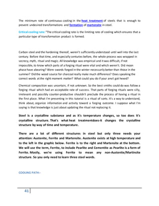41
The minimum rate of continuous cooling in the heat treatment of steels that is enough to
prevent undesired transformations and formation of martensite in steel.
Critical cooling rate: "The critical cooling rate is the limiting rate of cooling which ensures that a
particular type of transformation product is formed.
Carbon steel and the hardening thereof, weren't sufficiently understood until well into the last
century. Before that time, and especially centuries before, the whole process was wrapped in
secrecy, myth, ritual and magic. All knowledge was empirical and it was difficult, if not
impossible, to know which parts of a forging ritual were vital and which weren't. Did moon
phase have abearing? Were swords forged in the winter necessarily better than those in the
summer? Did the wood source for charcoal really make much difference? Does speaking the
correct words at the right moment matter? What could you do if your anvil got hexed?
Chemical composition was uncertain, if not unknown. So the best smiths could do was follow a
forging ritual which had an acceptable rate of success. That parts of forging rituals were silly,
irrelevant and possibly counter-productive shouldn't preclude the process of having a ritual in
the first place. What I'm presenting in this tutorial is a ritual of sorts. It's a way to understand,
think about, organize information and activity toward a forging outcome. I suppose what I'm
saying is that knowledge is just about updating the ritual not replacing it.
Steel is a crystalline substance and as it's temperature changes, so too does it's
crystalline structure. That's what heat treatmentdoes-it changes the crystalline
structure by way of time and temperature.
There are a lot of different structures in steel but only three needs your
attention: Austenite, Ferrite and Martensite. Austenite exists at high temperature and
to the left in the graphic below. Ferrite is to the right and Martensite at the bottom.
We will use the term, Ferrite, to include Pearlite and Cementite as Pearlite is a form of
Ferrite. Mostly, we're using Ferrite to mean any non-Austenite/Martinsite
structure. So you only need to learn three steel words.
COOLING PATH:-
 