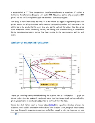 44
a graph called a TTT (time, temperature, transformation) graph or sometimes it's called a
Isothermal Transformation Diagram. Let's call it TTT. Above is a portion of a generalized TTT
graph. The red line starting at the upper left denotes a partial cooling path.
Two things to notice here: First, the time axis at the bottom is a log (as in logarithmic) scale. TTT
graphs always use a log time scale and it may take some getting used to. Notice the time scale
at the top of the graph, it's the same, time-wise as the scale at the bottom. Now does a log
scale make more sense? And finally, second, the cooling path is demonstrating a Austenite to
Ferrite transformation--which, during final heat treating is the transformation we'll try and
avoid.
3)THEORY OF MARTENSITEFORMATION:-
we've got a Cooling Path for knife hardening, the blue line. This is a fairly typical TTT graph for
simple carbon steel. As previously mentioned, every steel has its own graph and by reading the
graph you can come to conclusions about how to best heat-treat the steel.
Here's the deal. When steel is heated above Critical the crystalline structure changes to
Austenite. Once steel is withdrawn from heat and cools to about 1350F, the graph above comes
into play. The goal is to get the temperature to fall fast enough to miss the Nose and get into
 