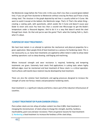 45
the Martensite range before the Time Limit. In this case, that's less than a second (green dotted
line). If you can get from Austenite to Martensite without crossing the Nose you'll have a hard,
strong steel. The structure in the graph depicted by red lines is usually called an S Curve. We
want to avoid it except at the bottom--the Martinsite range. That's it! That's the whole thing--
creating a cooling path, with quenchants, which avoids the S Curve and doesn't cause your
blade to strain and crack. You have less than a second--one Mississippi--to get the blade's
temperature under a thousand degrees. And to do it in a way that doesn't wreck the steel
through heat shock. Do that and you've won the game! That's what the Cooling Path is, that's
what it's about.
PURPOSEOF HEATTREATMENT:-
We heat treat metals in an attempt to optimize the mechanical and physical properties for a
given application. Most people think of heat treatment as a process for hardening metal. This is
not necessarily so, as many heat treatments are applied to soften metal in order to allow metal
working operations such as deep drawing, cold forging and machining.
Where increased strength and wear resistance is required, hardening and tempering
treatments are given. Extremely hard steels find applications in cutting tools where highly
defined edges must be maintained and heat treatment of these steels is a critical operation.
Hard surfaces with ductile base material may be developed by heat treatment.
There are also the solution heat treatments and ageing processes designed to increase the
strength of some non ferrous metals and precipitation hardening steels.
Heat treatment is a significant industry and forms a basic part of the industrial infrastructure of
countries.
1) HEAT TREATMENTOF PLAIN CARBON STEELS:-
Plain carbon steels are iron alloys of carbon content less than 2.08%. Heat treatment is
changing the microstructure of steels alloys to change the strength, ductility, hardness,
machinability, grain size and wear resistance. There are general reasons for heat treatment:
1. Hardening: a heat treatment to increase the hardness of the steel alloys.
 