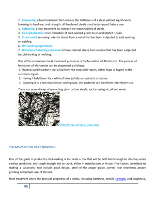 46
2. Tempering: a heat treatment that reduces the brittleness of a steel without significantly
lowering its hardness and strength. All hardened steels must be tempered before use.
3. Softening: a heat treatment to increase the machinability of steels.
4. Re-crystallization: transformation of cold-worked grains to an undistorted shape.
5. Stress relief: removing internal stress from a metal that has been subjected to cold working
or welding.
6. Hot working operations
7. Diffusion of alloying elements: remove internal stress from a metal that has been subjected
to cold working or welding.
One of the commonest heat treatment processes is the formation of Martensite. The process of
formation of Martensite can be pinpointed as follows:
1. Heating a plain carbon steel alloy (from the eutectoid region, either hypo or hyper) to the
austenite region
2. Having it held there for a while of time to fully austenize its structure.
3. Exposing it to a non-equilibrium cooling rate, the austenite will transform into Martensite.
There are several ways of quenching plain carbon steels, such as using air, oil and water
STRUCTURE AFTER QUENCHING
THE BASICS OF THE HEAT TREATING:-
One of the goals in production tool-making is to create a tool that will be both hard enough to stand up under
service conditions and tough enough not to crack, either in manufacture or in use. Five factors contribute to
making a successful tool include good design, steel of the proper grade, correct heat treatment, proper
grinding and proper use of the tool.
Heat treatment alters the physical properties of a metal, including hardness, tensile strength, and toughness,
 