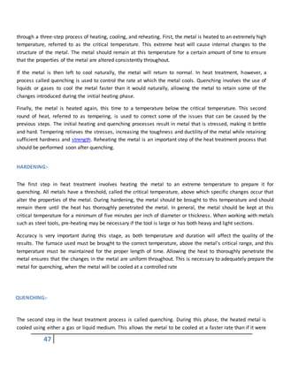 47
through a three-step process of heating, cooling, and reheating. First, the metal is heated to an extremely high
temperature, referred to as the critical temperature. This extreme heat will cause internal changes to the
structure of the metal. The metal should remain at this temperature for a certain amount of time to ensure
that the properties of the metal are altered consistently throughout.
If the metal is then left to cool naturally, the metal will return to normal. In heat treatment, however, a
process called quenching is used to control the rate at which the metal cools. Quenching involves the use of
liquids or gases to cool the metal faster than it would naturally, allowing the metal to retain some of the
changes introduced during the initial heating phase.
Finally, the metal is heated again, this time to a temperature below the critical temperature. This second
round of heat, referred to as tempering, is used to correct some of the issues that can be caused by the
previous steps. The initial heating and quenching processes result in metal that is stressed, making it brittle
and hard. Tempering relieves the stresses, increasing the toughness and ductility of the metal while retaining
sufficient hardness and strength. Reheating the metal is an important step of the heat treatment process that
should be performed soon after quenching.
HARDENING:-
The first step in heat treatment involves heating the metal to an extreme temperature to prepare it for
quenching. All metals have a threshold, called the critical temperature, above which specific changes occur that
alter the properties of the metal. During hardening, the metal should be brought to this temperature and should
remain there until the heat has thoroughly penetrated the metal. In general, the metal should be kept at this
critical temperature for a minimum of five minutes per inch of diameter or thickness. When working with metals
such as steel tools, pre-heating may be necessary if the tool is large or has both heavy and light sections.
Accuracy is very important during this stage, as both temperature and duration will affect the quality of the
results. The furnace used must be brought to the correct temperature, above the metal’s critical range, and this
temperature must be maintained for the proper length of time. Allowing the heat to thoroughly penetrate the
metal ensures that the changes in the metal are uniform throughout. This is necessary to adequately prepare the
metal for quenching, when the metal will be cooled at a controlled rate
QUENCHING:-
The second step in the heat treatment process is called quenching. During this phase, the heated metal is
cooled using either a gas or liquid medium. This allows the metal to be cooled at a faster rate than if it were
 