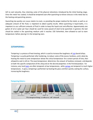 48
left to cool naturally, thus retaining some of the physical alterations introduced by the initial heating stage.
Once the metal has cooled, it should be tempered soon after quenching to relieve stresses in the metal due to
the heating and quenching process.
Quenching too quickly can cause metals to crack, so providing the proper medium for the metal, as well as an
adequate amount of the fluid, is important to obtain quality results. When quenching in liquid baths, it is
important to use sufficient amounts of fluid in order to keep the liquid cool and effective. Approximately one
gallon of oil or water per hour should be used for every pound of steel to be quenched. In general, the tool
should be cooled in the quenching medium until it reaches 150 Fahrenheit, then allowed to cool to room
temperature before placing it in the tempering oven.
1.
2. 2)TEMPERING:-
Tempering is a process of heat treating, which is used to increase the toughness of iron-based alloys.
Tempering is usually performed after hardening, to reduce some of the excess hardness, and is done by
heating the metal to some temperature below the critical temperature for a certain period of time, then
allowed to cool in still air. The exact temperature determines the amount of hardness removed, and depends
on both the specific composition of the alloy and on the desired properties in the finished product. For
instance, very hard tools are often tempered at low temperatures, while springs are tempered to much higher
temperatures. In glass, tempering is performed by heating the glass and then quickly cooling the surface,
increasing the toughness.
After a
Tempering Colors:-
 
