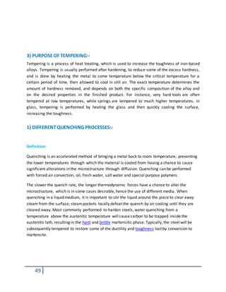 49
3) PURPOSEOF TEMPERING:-
Tempering is a process of heat treating, which is used to increase the toughness of iron-based
alloys. Tempering is usually performed after hardening, to reduce some of the excess hardness,
and is done by heating the metal to some temperature below the critical temperature for a
certain period of time, then allowed to cool in still air. The exact temperature determines the
amount of hardness removed, and depends on both the specific composition of the alloy and
on the desired properties in the finished product. For instance, very hard tools are often
tempered at low temperatures, while springs are tempered to much higher temperatures. In
glass, tempering is performed by heating the glass and then quickly cooling the surface,
increasing the toughness.
1) DIFFERENTQUENCHING PROCESSES:-
Definition:
Quenching is an accelerated method of bringing a metal back to room temperature, preventing
the lower temperatures through which the material is cooled from having a chance to cause
significant alterations in the microstructure through diffusion. Quenching can be performed
with forced air convection, oil, fresh water, salt water and special purpose polymers.
The slower the quench rate, the longer thermodynamic forces have a chance to alter the
microstructure, which is in some cases desirable, hence the use of different media. When
quenching in a liquid medium, it is important to stir the liquid around the piece to clear away
steam from the surface; steampockets locally defeat the quench by air cooling until they are
cleared away. Most commonly performed to harden steels, water quenching from a
temperature above the austenitic temperature will cause carbon to be trapped inside the
austenitic lath, resulting in the hard and brittle martensitic phase. Typically, the steel will be
subsequently tempered to restore some of the ductility and toughness lost by conversion to
martensite.
 