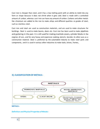 5
Cast iron is cheaper than steel, and it has a low melting point with an ability to mold into any
form or shape because it does not shrink when it gets cold. Steel is made with a controlled
amount of carbon, whereas cast iron can have any amount of carbon. Carbons and other metals
like chromium are added to the iron to make alloys and different qualities or grades of steel,
such as stainless steel.
Cast iron and steel are used as construction materials, and are used to make structures for
buildings. Steel is used to make beams, doors etc. Cast iron has been used to make pipelines
and guttering in the past. It is still used for making manhole covers, cylinder blocks in the
engines of cars, and for very heavy and expensive cooking utensils, besides its other uses as a
construction material. Steel is preferred by the automobile industry to make steel parts and
components, and it is used in various other industries to make tools, knives, frames,
3). CLASSIFICATION OF METALS:-
METALS:-
Definition and Physical Properties of Metals:-
 