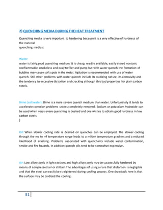 51
2) QUENCHING MEDIA DURING THEHEAT TREATMENT
Quenching media is very important to hardening because it is a very effective of hardness of
the material
quenching medias:
Water:
water is fairly good quenching medium. It is cheap, readily available, easily stored nontoxic
nonflammable smokeless and easy to filer and pump but with water quench the formation of
bubbles may cause soft spots in the metal. Agitation is recommended with use of water
quench. Still other problems with water quench include its oxidizing nature, its corrosivity and
the tendency to excessive distortion and cracking although this bad properties for plain carbon
steels.
Brine (salt water): Brine is a more severe quench medium than water. Unfortunately it tends to
accelerate corrosion problems unless completely removed. Sodium or potassium hydroxide can
be used when very severe quenching is desired and one wishes to obtain good hardness in low
carbon steels
]
Oil: When slower cooling rate is desired oil quenches can be employed. The slower cooling
through the ms to mf temperature range leads to a milder temperature gradient and a reduced
likelihood of cracking. Problems associated with quenchants include water contamination,
smoke and fire hazards. In addition quench oils tend to be somewhat expensive.
Air: Low alloy steels in light sections and high alloy steels may be successfully hardened by
means of compressed air or still air. The advantages of using air are that distortion is negligible
and that the steel can easily be straightened during cooling process. One drawback here is that
the surface may be oxidized the cooling.
 