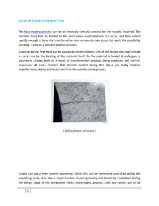 53
Causes of Cracks during Heat Treat
The heat treating process can be an intensely stressful process for the material involved. The
material must first be heated to the point where austenitization can occur, and then cooled
rapidly enough to have the transformation into martensite take place, but avoid the possibility
cracking. It can be a delicate process at times.
Cracking during heat treat can be caused by several factors. One of the factors that may initiate
a crack may be the heating of the material itself. As the material is heated it undergoes a
volumetric change both as a result of transformation products being produced and thermal
expansion. At times “cracks” that become evident during this phase are really material
imperfections, seams and inclusions from the manufacturing process.
(100x photo of crack)
Cracks can occur from uneven quenching. While this can be somewhat controlled during the
quenching cycle, it is also a major function of part geometry and should be considered during
the design stage of the component. Holes, sharp edges, grooves, slots and corners can all be
 