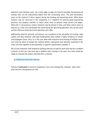 54
potential crack initiation zones. At a sharp edge or edge of a hole for example, the heating and
cooling rates can be substantially higher than the surrounding areas. This puts tremendous
strain on the material in these regions during the heating and quenching cycles. While those
features may be necessary in the component, it is important to exercise good engineering
practices and properly chamfer or radius those areas to prevent sharp corners and edges.
When this is not practical, certain materials may be placed in holes and other critical areas to
help act as a heat sink and dampen the shock during the quenching operation, this can be costly
and the efficiency of the heat treat operation will suffer.
Additionally material selection and process can contribute to the possibility of cracking. High
carbon and alloy materials with high hardenability often exhibit a higher tendency to initiate
and propagate cracks. Also, as is the case often with Induction heat treating of multiple zones,
care must be taken to temper the material before subsequent heat treating, especially if the
zones are close together or part geometry or specific requirements mandate it.
We at Zion Industries look forward to working with you on specific parts that may be a problem
currently or that you may have had a problem with cracking in the past. Our team would be
happy to evaluate the project and help offer a solution.
2) PROCESS RELATED CRACK:-
Failures of steel parts in service or production occur very infrequently. However, when steel
parts fail, the consequences are dire
 