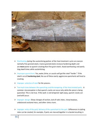 55
 Overheating during the austenitizing portion of the heat treatment cycle can coarsen
normally fine grained steels. Coarse grained steels increase hardening depth and
are more prone to quench cracking than fine grain steels. Avoid overheating and overly
long dwell times while austenitizing.
 Improper quenchant. Yes, water, brine, or caustic will get the steel “harder.” If the
steel is an oil hardening steel, the use of these overly aggressive quenchants will lead to
cracking.
 Improper selection of steel for the process.
 Too much time between the quenching and the tempering of the heat treated parts. A
common misconception is that quench cracks can occur only while the piece is being
quenched. This is not true. If the work is not tempered right away, quench cracks can
(and will) occur.
 Improper design- Sharp changes of section, lack of radii, holes, sharp keyways,
unbalanced sectional mass, and other stress risers.
 Improper entry of the part/ delivery of the quenchant to the part. Differences in cooling
rates can be created, for example, if parts are massed together in a basket resulting in
 