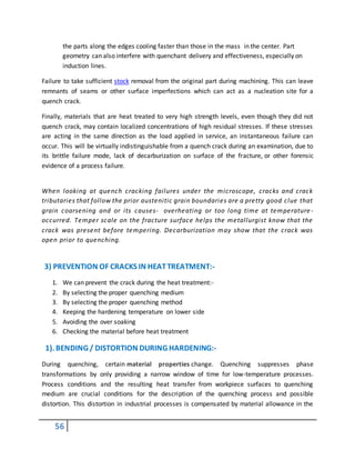 56
the parts along the edges cooling faster than those in the mass in the center. Part
geometry can also interfere with quenchant delivery and effectiveness, especially on
induction lines.
Failure to take sufficient stock removal from the original part during machining. This can leave
remnants of seams or other surface imperfections which can act as a nucleation site for a
quench crack.
Finally, materials that are heat treated to very high strength levels, even though they did not
quench crack, may contain localized concentrations of high residual stresses. If these stresses
are acting in the same direction as the load applied in service, an instantaneous failure can
occur. This will be virtually indistinguishable from a quench crack during an examination, due to
its brittle failure mode, lack of decarburization on surface of the fracture, or other forensic
evidence of a process failure.
When looking at quench cracking failures under the microscope, cracks and crack
tributaries that follow the prior austenitic grain boundaries are a pretty good clue that
grain coarsening and or its causes- overheating or too long time at temperature-
occurred. Temper scale on the fracture surface helps the metallurgist know that the
crack was present before tempering. Decarburization may show that the crack was
open prior to quenching.
3) PREVENTION OF CRACKS IN HEATTREATMENT:-
1. We can prevent the crack during the heat treatment:-
2. By selecting the proper quenching medium
3. By selecting the proper quenching method
4. Keeping the hardening temperature on lower side
5. Avoiding the over soaking
6. Checking the material before heat treatment
1). BENDING / DISTORTION DURING HARDENING:-
During quenching, certain material properties change. Quenching suppresses phase
transformations by only providing a narrow window of time for low-temperature processes.
Process conditions and the resulting heat transfer from workpiece surfaces to quenching
medium are crucial conditions for the description of the quenching process and possible
distortion. This distortion in industrial processes is compensated by material allowance in the
 