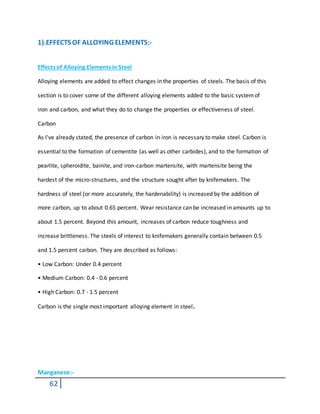 62
1).EFFECTS OF ALLOYING ELEMENTS:-
Effects of Alloying Elements in Steel
Alloying elements are added to effect changes in the properties of steels. The basis of this
section is to cover some of the different alloying elements added to the basic systemof
iron and carbon, and what they do to change the properties or effectiveness of steel.
Carbon
As I've already stated, the presence of carbon in iron is necessary to make steel. Carbon is
essential to the formation of cementite (as well as other carbides), and to the formation of
pearlite, spheroidite, bainite, and iron-carbon martensite, with martensite being the
hardest of the micro-structures, and the structure sought after by knifemakers. The
hardness of steel (or more accurately, the hardenability) is increased by the addition of
more carbon, up to about 0.65 percent. Wear resistance can be increased in amounts up to
about 1.5 percent. Beyond this amount, increases of carbon reduce toughness and
increase brittleness. The steels of interest to knifemakers generally contain between 0.5
and 1.5 percent carbon. They are described as follows:
• Low Carbon: Under 0.4 percent
• Medium Carbon: 0.4 - 0.6 percent
• High Carbon: 0.7 - 1.5 percent
Carbon is the single most important alloying element in steel.
Manganese:-
 