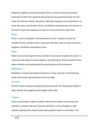 63
Manganese slightly increases the strength of ferrite, and also increases the hardness
penetration of steel in the quench by decreasing the critical quenching speed. This also
makes the steel more stable in the quench. Steels with manganese can be quenched in oil
rather than water, and therefore are less susceptible to cracking because of a reduction in
the shock of quenching. Manganese is present in most commercially made steels
Silicon
Silicon is used as a deoxidizer in the manufacture of steel. It slightly increases the
strength of ferrite, and when used in conjunction with other alloys can help increase the
toughness and hardness penetration of steel
Nickel
Nickel increases the strength of ferrite, therefore increasing the strength of the steel. It is
used in low alloy steels to increase toughness and hardenability. Nickel also tends to help
reduce distortion and cracking during the quenching phase of heat treatment.
Molybdenum
Molybdenum increases the hardness penetration of steel, slows the critical quenching
speed, and increases high temperature tensile strength.
Vanadium
Vanadium helps control grain growth during heat treatment. By inhibiting grain growth it
helps increase the toughness and strength of the steel.
Tungsten
Used in small amounts, tungsten combines with the free carbides in steel during heat
treatment, to produce high wear resistance with little or no loss of toughness. High
amounts combined with chromium gives steel a property known as red hardness. This
 