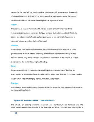 64
means that the steel will not lose its working hardness at high temperatures. An example
of this would be tools designed to cut hard materials at high speeds, where the friction
between the tool and the material would generate high temperatures.
Copper
The addition of copper in amounts of 0.2 to 0.5 percent primarily improves steels
resistance to atmospheric corrosion. It should be noted that with respect to knife steels,
copper has a detrimental effect to surface quality and to hot-working behavior due to
migration into the grain boundaries of the steel.
Niobium
In low carbon alloy steels Niobium lowers the transition temperature and aids in a fine
grain structure. Niobium retards tempering and can decrease the hardenability of steel
because it forms very stable carbides. This can mean a reduction in the amount of carbon
dissolved into the austenite during heat treating.
Boron
Boron can significantly increase the hardenability of steel without loss of ductility. Its
effectiveness is most noticeable at lower carbon levels. The addition of boron is usually
in very small amounts ranging from 0.0005 to 0.003 percent.
Titanium
This element, when used in conjunction with Boron, increases the effectiveness of the Boron in
the hardenability of steel.
2) SPECIFIC ELEMENTEFFECT ON HARDNESS:-
The effects of alloying elements vanadium and molybdenum on hardness and the
linear thermal expansion coefficient of the Invar-type austenitic cast irons were investigated. A
 