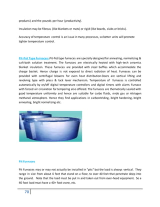 70
products) and the pounds per hour (productivity).
Insulation may be fibrous (like blankets or mats) or rigid (like boards, slabs or bricks).
Accuracy of temperature control is an issue in many processes, so better units will promote
tighter temperature control.
Pit-Pot Type Furnaces:-Pit-Pot type furnaces are specially designed for annealing, normalizing &
salt-bath solution treatment. The furnaces are electrically heated with high-tech ceramics
blanket insulation. These furnaces are provided with steel baffles which accommodate the
charge basket. Hence charge is not exposed to direct radiation of heat. Furnaces can be
provided with centrifugal blowers for even heat distribution.Doors are vertical lifting and
revolving type with press & lock lever mechanism. Temperature of furnaces is controlled
automatically by on/off digital temperature controllers and digital timers with alarm. Furnace
with forced air circulation for tempering also offered. The furnaces are thematically sealed with
good temperature uniformity and hence are suitable for carbo fluids, endo gas or nitriogen
methanol atmosphere. Hence they find applications in carbonitriding, bright hardening, bright
annealing, bright normalizing etc.
Pit Furnaces
Pit Furnaces may or may not actually be installed in "pits" but the load is always vertical. They
range in size from about 6 feet that stand on a floor, to over 40 feet that penetrate deep into
the ground. Note that the load must be put in and taken out from over-head equipment. So a
40 foot load must have a 40+ foot crane, etc.
 