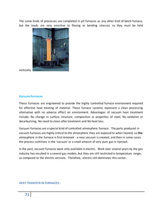 71
The same kinds of processes are completed in pit furnaces as any other kind of batch furnace,
but the loads are very sensitive to flexing or bending stresses so they must be held
vertically.
Vacuum Furnaces
These Furnaces are engineered to provide the highly controlled furnace environment required
for effective heat treating of material. These furnace systems represent a clean processing
alternative with no adverse effect on environment. Advantages of vacuum heat treatment
include: No change in surface structure, composition or properties of steel, No oxidation or
decarburizing, No need to clean after treatment and No heat loss.
Vacuum furnaces are a special kind of controlled atmosphere furnace. The parts produced in
vacuum furnaces are highly critical to the atmosphere they are exposed to when heated, so the
atmosphere in the furnace is first removed - a near vacuum is created, and then in some cases
the process continues in the 'vacuum' or a small amount of very pure gas is injected.
In the past, vacuum furnaces were only available in electric. Work over several years by the gas
industry has resulted in a several gas models, but they are still restricted in temperature range,
as compared to the electric versions. Therefore, electric still dominates this sector.
HEAT TRANSFER IN FURNACES:-
 