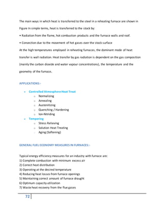 72
The main ways in which heat is transferred to the steel in a reheating furnace are shown in
Figure In simple terms, heat is transferred to the stock by:
• Radiation from the flame, hot combustion products and the furnace walls and roof.
• Convection due to the movement of hot gases over the stock surface
At the high temperatures employed in reheating furnaces, the dominant mode of heat
transfer is wall radiation. Heat transfer by gas radiation is dependent on the gas composition
(mainly the carbon dioxide and water vapour concentrations), the temperature and the
geometry of the furnace.
APPLICATIONS:-
 Controlled Atmosphere Heat Treat
o Normalizing
o Annealing
o Austenitizing
o Quenching / Hardening
o Ion-Nitriding
 Tempering
o Stress Relieving
o Solution Heat Treating
o Aging (Softening)
GENERAL FUEL ECONOMY MEASURES IN FURNACES:-
Typical energy efficiency measures for an industry with furnace are:
1) Complete combustion with minimum excess air
2) Correct heat distribution
3) Operating at the desired temperature
4) Reducing heat losses from furnace openings
5) Maintaining correct amount of furnace draught
6) Optimum capacity utilization
7) Waste heat recovery from the flue gases
 