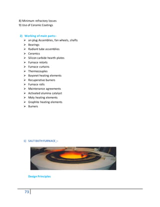 73
8) Minimum refractory losses
9) Use of Ceramic Coatings
2) Working of main parts:-
 an plug Assemblies, fan wheels, shafts
 Bearings
 Radiant tube assemblies
 Ceramics
 Silicon carbide hearth plates
 Furnace retorts
 Furnace curtains
 Thermocouples
 Bayonet heating elements
 Recuperative burners
 Furnace rolls
 Maintenance agreements
 Activated alumina catalyst
 Moly heating elements
 Graphite heating elements
 Burners
1) SALT BATH FURNACE :-
Design Principles
 