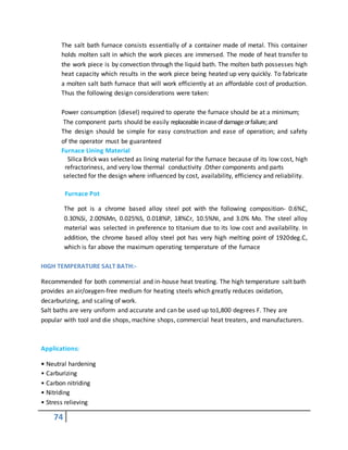 74
The salt bath furnace consists essentially of a container made of metal. This container
holds molten salt in which the work pieces are immersed. The mode of heat transfer to
the work piece is by convection through the liquid bath. The molten bath possesses high
heat capacity which results in the work piece being heated up very quickly. To fabricate
a molten salt bath furnace that will work efficiently at an affordable cost of production.
Thus the following design considerations were taken:
Power consumption (diesel) required to operate the furnace should be at a minimum;
The component parts should be easily replaceableincaseofdamageorfailure;and
The design should be simple for easy construction and ease of operation; and safety
of the operator must be guaranteed
Furnace Lining Material
Silica Brick was selected as lining material for the furnace because of its low cost, high
refractoriness, and very low thermal conductivity .Other components and parts
selected for the design where influenced by cost, availability, efficiency and reliability.
Furnace Pot
The pot is a chrome based alloy steel pot with the following composition- 0.6%C,
0.30%Si, 2.00%Mn, 0.025%S, 0.018%P, 18%Cr, 10.5%Ni, and 3.0% Mo. The steel alloy
material was selected in preference to titanium due to its low cost and availability. In
addition, the chrome based alloy steel pot has very high melting point of 1920deg.C,
which is far above the maximum operating temperature of the furnace
HIGH TEMPERATURE SALT BATH:-
Recommended for both commercial and in-house heat treating. The high temperature salt bath
provides an air/oxygen-free medium for heating steels which greatly reduces oxidation,
decarburizing, and scaling of work.
Salt baths are very uniform and accurate and can be used up to1,800 degrees F. They are
popular with tool and die shops, machine shops, commercial heat treaters, and manufacturers.
Applications:
• Neutral hardening
• Carburizing
• Carbon nitriding
• Nitriding
• Stress relieving
 