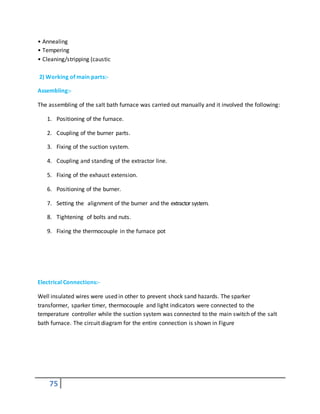 75
• Annealing
• Tempering
• Cleaning/stripping (caustic
2) Working of main parts:-
Assembling:-
The assembling of the salt bath furnace was carried out manually and it involved the following:
1. Positioning of the furnace.
2. Coupling of the burner parts.
3. Fixing of the suction system.
4. Coupling and standing of the extractor line.
5. Fixing of the exhaust extension.
6. Positioning of the burner.
7. Setting the alignment of the burner and the extractorsystem.
8. Tightening of bolts and nuts.
9. Fixing the thermocouple in the furnace pot
Electrical Connections:-
Well insulated wires were used in other to prevent shock sand hazards. The sparker
transformer, sparker timer, thermocouple and light indicators were connected to the
temperature controller while the suction system was connected to the main switch of the salt
bath furnace. The circuit diagram for the entire connection is shown in Figure
 