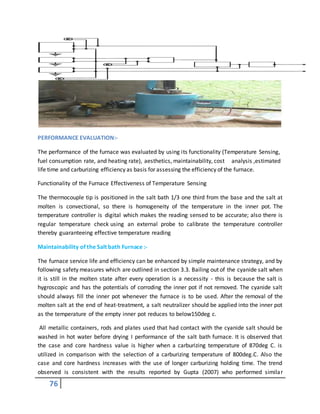 76
PERFORMANCE EVALUATION:-
The performance of the furnace was evaluated by using its functionality (Temperature Sensing,
fuel consumption rate, and heating rate), aesthetics, maintainability, cost analysis ,estimated
life time and carburizing efficiency as basis for assessing the efficiency of the furnace.
Functionality of the Furnace Effectiveness of Temperature Sensing
The thermocouple tip is positioned in the salt bath 1/3 one third from the base and the salt at
molten is convectional, so there is homogeneity of the temperature in the inner pot. The
temperature controller is digital which makes the reading sensed to be accurate; also there is
regular temperature check using an external probe to calibrate the temperature controller
thereby guaranteeing effective temperature reading
Maintainability of the Salt bath Furnace :-
The furnace service life and efficiency can be enhanced by simple maintenance strategy, and by
following safety measures which are outlined in section 3.3. Bailing out of the cyanide salt when
it is still in the molten state after every operation is a necessity - this is because the salt is
hygroscopic and has the potentials of corroding the inner pot if not removed. The cyanide salt
should always fill the inner pot whenever the furnace is to be used. After the removal of the
molten salt at the end of heat-treatment, a salt neutralizer should be applied into the inner pot
as the temperature of the empty inner pot reduces to below150deg c.
All metallic containers, rods and plates used that had contact with the cyanide salt should be
washed in hot water before drying I performance of the salt bath furnace. It is observed that
the case and core hardness value is higher when a carburizing temperature of 870deg C. is
utilized in comparison with the selection of a carburizing temperature of 800deg.C. Also the
case and core hardness increases with the use of longer carburizing holding time. The trend
observed is consistent with the results reported by Gupta (2007) who performed similar
 