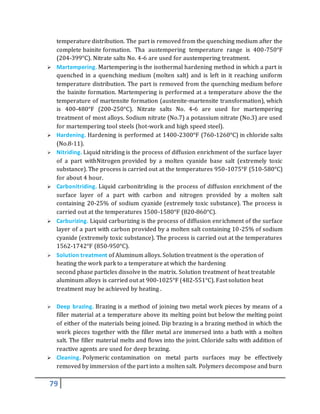 79
temperature distribution. The part is removed from the quenching medium after the
complete bainite formation. Tha austempering temperature range is 400-750°F
(204-399°C). Nitrate salts No. 4-6 are used for austempering treatment.
 Martempering. Martempering is the isothermal hardening method in which a part is
quenched in a quenching medium (molten salt) and is left in it reaching uniform
temperature distribution. The part is removed from the quenching medium before
the bainite formation. Martempering is performed at a temperature above the the
temperature of martensite formation (austenite-martensite transformation), which
is 400-480°F (200-250°C). Nitrate salts No. 4-6 are used for martempering
treatment of most alloys. Sodium nitrate (No.7) a potassium nitrate (No.3) are used
for martempering tool steels (hot-work and high speed steel).
 Hardening. Hardening is performed at 1400-2300°F (760-1260°C) in chloride salts
(No.8-11).
 Nitriding. Liquid nitriding is the process of diffusion enrichment of the surface layer
of a part withNitrogen provided by a molten cyanide base salt (extremely toxic
substance). The process is carried out at the temperatures 950-1075°F (510-580°C)
for about 4 hour.
 Carbonitriding. Liquid carbonitriding is the process of diffusion enrichment of the
surface layer of a part with carbon and nitrogen provided by a molten salt
containing 20-25% of sodium cyanide (extremely toxic substance). The process is
carried out at the temperatures 1500-1580°F (820-860°C).
 Carburizing. Liquid carburizing is the process of diffusion enrichment of the surface
layer of a part with carbon provided by a molten salt containing 10-25% of sodium
cyanide (extremely toxic substance). The process is carried out at the temperatures
1562-1742°F (850-950°C).
 Solution treatment of Aluminum alloys. Solution treatment is the operation of
heating the work park to a temperature at which the hardening
second phase particles dissolve in the matrix. Solution treatment of heat treatable
aluminum alloys is carried out at 900-1025°F (482-551°C). Fast solution heat
treatment may be achieved by heating .
 Deep brazing. Brazing is a method of joining two metal work pieces by means of a
filler material at a temperature above its melting point but below the melting point
of either of the materials being joined. Dip brazing is a brazing method in which the
work pieces together with the filler metal are immersed into a bath with a molten
salt. The filler material melts and flows into the joint. Chloride salts with addition of
reactive agents are used for deep brazing.
 Cleaning. Polymeric contamination on metal parts surfaces may be effectively
removed by immersion of the part into a molten salt. Polymers decompose and burn
 