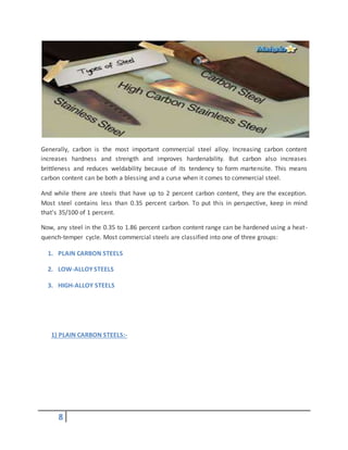 8
Generally, carbon is the most important commercial steel alloy. Increasing carbon content
increases hardness and strength and improves hardenability. But carbon also increases
brittleness and reduces weldability because of its tendency to form martensite. This means
carbon content can be both a blessing and a curse when it comes to commercial steel.
And while there are steels that have up to 2 percent carbon content, they are the exception.
Most steel contains less than 0.35 percent carbon. To put this in perspective, keep in mind
that's 35/100 of 1 percent.
Now, any steel in the 0.35 to 1.86 percent carbon content range can be hardened using a heat-
quench-temper cycle. Most commercial steels are classified into one of three groups:
1. PLAIN CARBON STEELS
2. LOW-ALLOY STEELS
3. HIGH-ALLOY STEELS
1) PLAIN CARBON STEELS:-
 