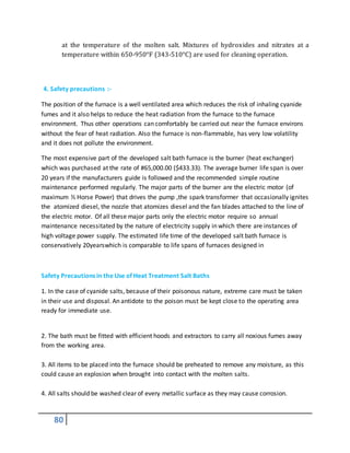 80
at the temperature of the molten salt. Mixtures of hydroxides and nitrates at a
temperature within 650-950°F (343-510°C) are used for cleaning operation.
4. Safety precautions :-
The position of the furnace is a well ventilated area which reduces the risk of inhaling cyanide
fumes and it also helps to reduce the heat radiation from the furnace to the furnace
environment. Thus other operations can comfortably be carried out near the furnace environs
without the fear of heat radiation. Also the furnace is non-flammable, has very low volatility
and it does not pollute the environment.
The most expensive part of the developed salt bath furnace is the burner (heat exchanger)
which was purchased at the rate of #65,000.00 ($433.33). The average burner life span is over
20 years if the manufacturers guide is followed and the recommended simple routine
maintenance performed regularly. The major parts of the burner are the electric motor (of
maximum ½ Horse Power) that drives the pump ,the spark transformer that occasionally ignites
the atomized diesel, the nozzle that atomizes diesel and the fan blades attached to the line of
the electric motor. Of all these major parts only the electric motor require so annual
maintenance necessitated by the nature of electricity supply in which there are instances of
high voltage power supply. The estimated life time of the developed salt bath furnace is
conservatively 20yearswhich is comparable to life spans of furnaces designed in
Safety Precautions in the Use of Heat Treatment Salt Baths
1. In the case of cyanide salts, because of their poisonous nature, extreme care must be taken
in their use and disposal. An antidote to the poison must be kept close to the operating area
ready for immediate use.
2. The bath must be fitted with efficient hoods and extractors to carry all noxious fumes away
from the working area.
3. All items to be placed into the furnace should be preheated to remove any moisture, as this
could cause an explosion when brought into contact with the molten salts.
4. All salts should be washed clear of every metallic surface as they may cause corrosion.
 