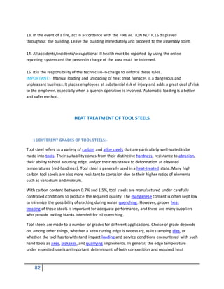 82
13. In the event of a fire, act in accordance with the FIRE ACTION NOTICES displayed
throughout the building. Leave the building immediately and proceed to the assembly point.
14. All accidents/incidents/occupational ill health must be reported by using the online
reporting systemand the person in charge of the area must be informed.
15. It is the responsibility of the technician-in-charge to enforce these rules.
IMPORTANT:- Manual loading and unloading of heat treat furnaces is a dangerous and
unpleasant business. It places employees at substantial risk of injury and adds a great deal of risk
to the employer, especially when a quench operation is involved. Automatic loading is a better
and safer method.
HEAT TREATMENT OF TOOL STEELS
1 ) DIFFERENT GRADES OF TOOL STEELS:-
Tool steel refers to a variety of carbon and alloy steels that are particularly well-suited to be
made into tools. Their suitability comes from their distinctive hardness, resistance to abrasion,
their ability to hold a cutting edge, and/or their resistance to deformation at elevated
temperatures (red-hardness). Tool steel is generally used in a heat-treated state. Many high
carbon tool steels are also more resistant to corrosion due to their higher ratios of elements
such as vanadium and niobium.
With carbon content between 0.7% and 1.5%, tool steels are manufactured under carefully
controlled conditions to produce the required quality. The manganese content is often kept low
to minimize the possibility of cracking during water quenching. However, proper heat
treating of these steels is important for adequate performance, and there are many suppliers
who provide tooling blanks intended for oil quenching.
Tool steels are made to a number of grades for different applications. Choice of grade depends
on, among other things, whether a keen cutting edge is necessary, as in stamping dies, or
whether the tool has to withstand impact loading and service conditions encountered with such
hand tools as axes, pickaxes, and quarrying implements. In general, the edge temperature
under expected use is an important determinant of both composition and required heat
 