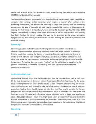 85
steels such as P-20, Brake Die, Holder Block and Maxel Tooling Plate which are furnished at
28/32 HRC and used at that hardness.
Tool steels should always be annealed prior to re-hardening and annealed steels should be re-
annealed after welding. Unlike hardening which requires a quench after soaking at the
hardening temperature, the essence of annealing is very slow cooling from the annealing
temperature. By way of example, A2 tool steel is annealed by heating to 1550 degrees F,
soaking for two hours at temperature, furnace cooling 50 degrees F per hour to below 1200
degrees F followed by air cooling. Some shops anneal late in the day after all other heat treating
has been finished by simply soaking the part to be annealed at the proper annealing
temperature and then turning the furnace off. The next morning the part is fully annealed and
ready for handling.
Preheating:-
Preheating plays no part in the actual hardening reaction and is often considered an
unnecessary step. However, preheating performs at least one major function, it minimizes
thermal shock, thus reducing the danger of excessive distortion, warping or cracking. As a
matter of fact, intricate tools and particularly high speed steels, are often preheated in two
steps: one below the transformation temperature and the second right at the transformation
temperature. Preheating does not require "soaking" but the tool should be equalized at the
preheat temperature. Remember, always bring your tools up with the furnace to the
preheating temperature.
Austenitizing (High Heat)
Austenitizing depends upon time and temperature, thus the common term, soak at high heat.
Of the two, temperature is the most critical. Never exceed the high heat range for the grade.
Excessive temperature will cause erratic results. Classic symptoms of overheating are low as-
quenched hardnesses and, depending upon the alloy content, shrinkage and loss of magnetic
properties. Soaking time should always be after the steel has caught up with the furnace
temperature. With the exception of high speed steels, a rule of thumb for soak time is one half
hour per inch of thickness with a forty-five minute minimum and if in doubt over how long to
soak a tool, soak it longer - never less. High speed steels are essentially equalized with the
furnace temperature as opposed to soaking due to the fact that the high heat range is so close
to the melting point. Essentially, high speed steels are equalized at the austenitizing (High Heat)
temperature in minutes of furnace time, never soaked.
Quenching:-
 